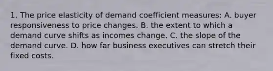 1. The price elasticity of demand coefficient measures: A. buyer responsiveness to price changes. B. the extent to which a demand curve shifts as incomes change. C. the slope of the demand curve. D. how far business executives can stretch their fixed costs.