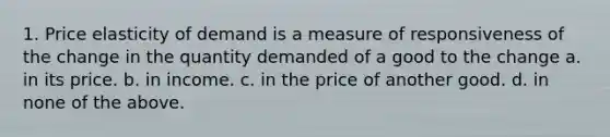 1. Price elasticity of demand is a measure of responsiveness of the change in the quantity demanded of a good to the change a. in its price. b. in income. c. in the price of another good. d. in none of the above.