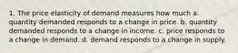 1. The price elasticity of demand measures how much a. quantity demanded responds to a change in price. b. quantity demanded responds to a change in income. c. price responds to a change in demand. d. demand responds to a change in supply.