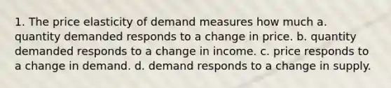 1. The price elasticity of demand measures how much a. quantity demanded responds to a change in price. b. quantity demanded responds to a change in income. c. price responds to a change in demand. d. demand responds to a change in supply.