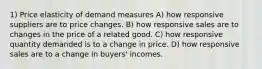 1) Price elasticity of demand measures A) how responsive suppliers are to price changes. B) how responsive sales are to changes in the price of a related good. C) how responsive quantity demanded is to a change in price. D) how responsive sales are to a change in buyers' incomes.