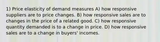 1) Price elasticity of demand measures A) how responsive suppliers are to price changes. B) how responsive sales are to changes in the price of a related good. C) how responsive quantity demanded is to a change in price. D) how responsive sales are to a change in buyers' incomes.