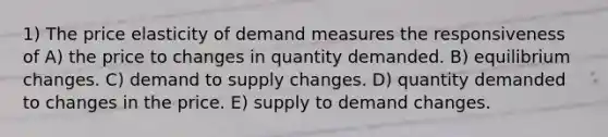 1) The price elasticity of demand measures the responsiveness of A) the price to changes in quantity demanded. B) equilibrium changes. C) demand to supply changes. D) quantity demanded to changes in the price. E) supply to demand changes.