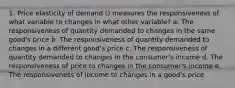 1. Price elasticity of demand () measures the responsiveness of what variable to changes in what other variable? a. The responsiveness of quantity demanded to changes in the same good's price b. The responsiveness of quantity demanded to changes in a different good's price c. The responsiveness of quantity demanded to changes in the consumer's income d. The responsiveness of price to changes in the consumer's income e. The responsiveness of income to changes in a good's price