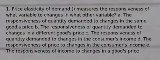 1. Price elasticity of demand () measures the responsiveness of what variable to changes in what other variable? a. The responsiveness of quantity demanded to changes in the same good's price b. The responsiveness of quantity demanded to changes in a different good's price c. The responsiveness of quantity demanded to changes in the consumer's income d. The responsiveness of price to changes in the consumer's income e. The responsiveness of income to changes in a good's price