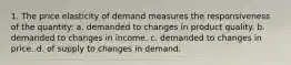 1. The price elasticity of demand measures the responsiveness of the quantity: a. demanded to changes in product quality. b. demanded to changes in income. c. demanded to changes in price. d. of supply to changes in demand.