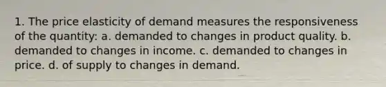 1. The price elasticity of demand measures the responsiveness of the quantity: a. demanded to changes in product quality. b. demanded to changes in income. c. demanded to changes in price. d. of supply to changes in demand.