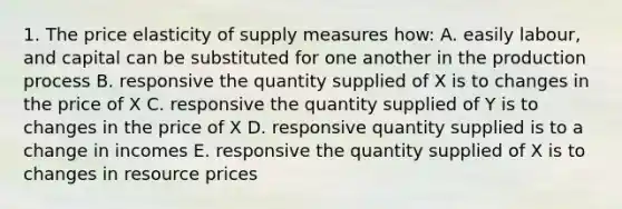 1. The price elasticity of supply measures how: A. easily labour, and capital can be substituted for one another in the production process B. responsive the quantity supplied of X is to changes in the price of X C. responsive the quantity supplied of Y is to changes in the price of X D. responsive quantity supplied is to a change in incomes E. responsive the quantity supplied of X is to changes in resource prices