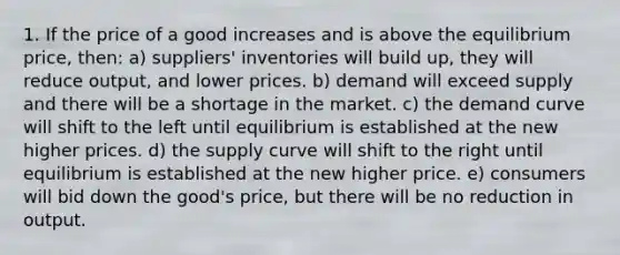 1. If the price of a good increases and is above the equilibrium price, then: a) suppliers' inventories will build up, they will reduce output, and lower prices. b) demand will exceed supply and there will be a shortage in the market. c) the demand curve will shift to the left until equilibrium is established at the new higher prices. d) the supply curve will shift to the right until equilibrium is established at the new higher price. e) consumers will bid down the good's price, but there will be no reduction in output.