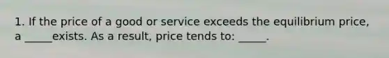 1. If the price of a good or service exceeds the equilibrium price, a _____exists. As a result, price tends to: _____.