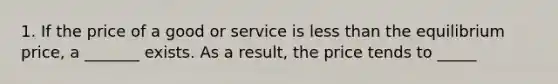 1. If the price of a good or service is <a href='https://www.questionai.com/knowledge/k7BtlYpAMX-less-than' class='anchor-knowledge'>less than</a> the equilibrium price, a _______ exists. As a result, the price tends to _____