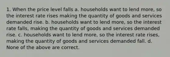 1. When the price level falls a. households want to lend more, so the interest rate rises making the quantity of goods and services demanded rise. b. households want to lend more, so the interest rate falls, making the quantity of goods and services demanded rise. c. households want to lend more, so the interest rate rises, making the quantity of goods and services demanded fall. d. None of the above are correct.