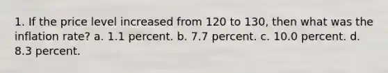 1. If the price level increased from 120 to 130, then what was the inflation rate? a. 1.1 percent. b. 7.7 percent. c. 10.0 percent. d. 8.3 percent.