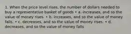 1. When the price level rises, the number of dollars needed to buy a representative basket of goods • a. increases, and so the value of money rises. • b. increases, and so the value of money falls. • c. decreases, and so the value of money rises. • d. decreases, and so the value of money falls