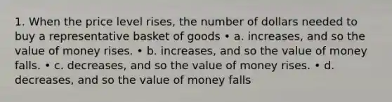 1. When the price level rises, the number of dollars needed to buy a representative basket of goods • a. increases, and so the value of money rises. • b. increases, and so the value of money falls. • c. decreases, and so the value of money rises. • d. decreases, and so the value of money falls