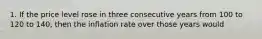 1. If the price level rose in three consecutive years from 100 to 120 to 140, then the inflation rate over those years would