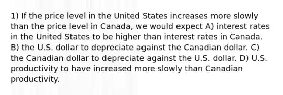 1) If the price level in the United States increases more slowly than the price level in Canada, we would expect A) interest rates in the United States to be higher than interest rates in Canada. B) the U.S. dollar to depreciate against the Canadian dollar. C) the Canadian dollar to depreciate against the U.S. dollar. D) U.S. productivity to have increased more slowly than Canadian productivity.