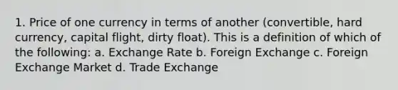 1. Price of one currency in terms of another (convertible, hard currency, capital flight, dirty float). This is a definition of which of the following: a. Exchange Rate b. Foreign Exchange c. Foreign Exchange Market d. Trade Exchange