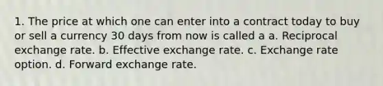 1. The price at which one can enter into a contract today to buy or sell a currency 30 days from now is called a a. Reciprocal exchange rate. b. Effective exchange rate. c. Exchange rate option. d. Forward exchange rate.