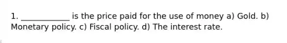 1. ____________ is the price paid for the use of money a) Gold. b) Monetary policy. c) Fiscal policy. d) The interest rate.