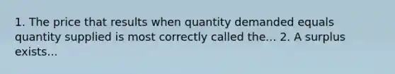 1. The price that results when quantity demanded equals quantity supplied is most correctly called the... 2. A surplus exists...