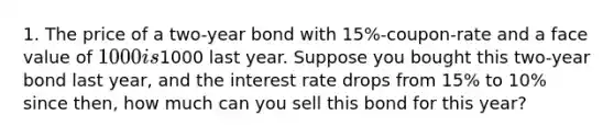 1. The price of a two-year bond with 15%-coupon-rate and a face value of 1000 is1000 last year. Suppose you bought this two-year bond last year, and the interest rate drops from 15% to 10% since then, how much can you sell this bond for this year?