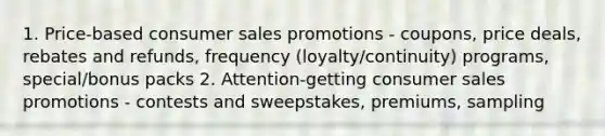 1. Price-based consumer sales promotions - coupons, price deals, rebates and refunds, frequency (loyalty/continuity) programs, special/bonus packs 2. Attention-getting consumer sales promotions - contests and sweepstakes, premiums, sampling