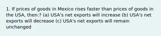 1. If prices of goods in Mexico rises faster than prices of goods in the USA, then:? (a) USA's net exports will increase (b) USA's net exports will decrease (c) USA's net exports will remain unchanged