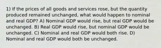 1) If the prices of all goods and services rose, but the quantity produced remained unchanged, what would happen to nominal and real GDP? A) Nominal GDP would rise, but real GDP would be unchanged. B) Real GDP would rise, but nominal GDP would be unchanged. C) Nominal and real GDP would both rise. D) Nominal and real GDP would both be unchanged.