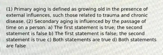 (1) Primary aging is defined as growing old in the presence of external influences, such those related to trauma and chronic disease. (2) Secondary aging is influenced by the passage of time on a person. a) The first statement is true; the second statement is false b) The first statement is false; the second statement is true c) Both statements are true d) Both statements are false