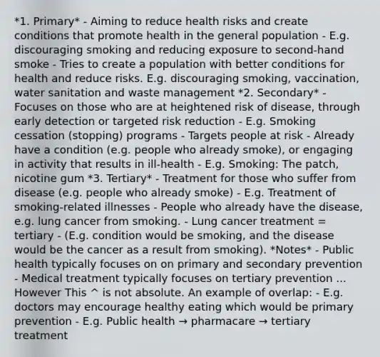 *1. Primary* - Aiming to reduce health risks and create conditions that promote health in the general population - E.g. discouraging smoking and reducing exposure to second-hand smoke - Tries to create a population with better conditions for health and reduce risks. E.g. discouraging smoking, vaccination, water sanitation and waste management *2. Secondary* - Focuses on those who are at heightened risk of disease, through early detection or targeted risk reduction - E.g. Smoking cessation (stopping) programs - Targets people at risk - Already have a condition (e.g. people who already smoke), or engaging in activity that results in ill-health - E.g. Smoking: The patch, nicotine gum *3. Tertiary* - Treatment for those who suffer from disease (e.g. people who already smoke) - E.g. Treatment of smoking-related illnesses - People who already have the disease, e.g. lung cancer from smoking. - Lung cancer treatment = tertiary - (E.g. condition would be smoking, and the disease would be the cancer as a result from smoking). *Notes* - Public health typically focuses on on primary and secondary prevention - Medical treatment typically focuses on tertiary prevention ... However This ^ is not absolute. An example of overlap: - E.g. doctors may encourage healthy eating which would be primary prevention - E.g. Public health → pharmacare → tertiary treatment