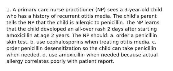 1. A primary care nurse practitioner (NP) sees a 3-year-old child who has a history of recurrent otitis media. The child's parent tells the NP that the child is allergic to penicillin. The NP learns that the child developed an all-over rash 2 days after starting amoxicillin at age 2 years. The NP should: a. order a penicillin skin test. b. use cephalosporins when treating otitis media. c. order penicillin desensitization so the child can take penicillin when needed. d. use amoxicillin when needed because actual allergy correlates poorly with patient report.