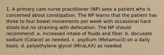 1. A primary care nurse practitioner (NP) sees a patient who is concerned about constipation. The NP learns that the patient has three to four bowel movements per week with occasional hard stools but no straining with defecation. The NP should recommend: a. increased intake of fluids and fiber. b. docusate sodium (Colace) as needed. c. psyllium (Metamucil) on a daily basis. d. polyethylene glycol (MiraLAX) as needed.