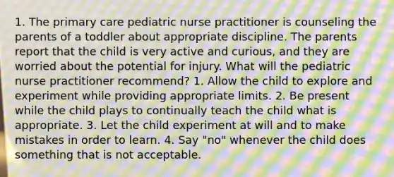 1. The primary care pediatric nurse practitioner is counseling the parents of a toddler about appropriate discipline. The parents report that the child is very active and curious, and they are worried about the potential for injury. What will the pediatric nurse practitioner recommend? 1. Allow the child to explore and experiment while providing appropriate limits. 2. Be present while the child plays to continually teach the child what is appropriate. 3. Let the child experiment at will and to make mistakes in order to learn. 4. Say "no" whenever the child does something that is not acceptable.