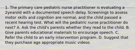 1. The primary care pediatric nurse practitioner is evaluating a 2yearold with a documented speech delay. Screenings to assess motor skills and cognition are normal, and the child passed a recent hearing test. What will the pediatric nurse practitioner do next? A. Ask the child's parents whether they read to the child. B. Give parents educational materials to encourage speech. C. Refer the child to an early intervention program. D. Suggest that they purchase age appropriate music videos