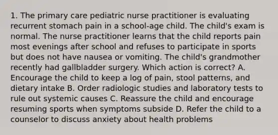 1. The primary care pediatric nurse practitioner is evaluating recurrent stomach pain in a school-age child. The child's exam is normal. The nurse practitioner learns that the child reports pain most evenings after school and refuses to participate in sports but does not have nausea or vomiting. The child's grandmother recently had gallbladder surgery. Which action is correct? A. Encourage the child to keep a log of pain, stool patterns, and dietary intake B. Order radiologic studies and laboratory tests to rule out systemic causes C. Reassure the child and encourage resuming sports when symptoms subside D. Refer the child to a counselor to discuss anxiety about health problems