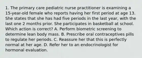 1. The primary care pediatric nurse practitioner is examining a 15-year-old female who reports having her first period at age 13. She states that she has had five periods in the last year, with the last one 2 months prior. She participates in basketball at school. Which action is correct? A. Perform biometric screening to determine lean body mass. B. Prescribe oral contraceptives pills to regulate her periods. C. Reassure her that this is perfectly normal at her age. D. Refer her to an endocrinologist for hormonal evaluation.