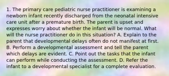 1. The primary care pediatric nurse practitioner is examining a newborn infant recently discharged from the neonatal intensive care unit after a premature birth. The parent is upset and expresses worry about whether the infant will be normal. What will the nurse practitioner do in this situation? A. Explain to the parent that developmental delays often do not manifest at first. B. Perform a developmental assessment and tell the parent which delays are evident. C. Point out the tasks that the infant can perform while conducting the assessment. D. Refer the infant to a developmental specialist for a complete evaluation.