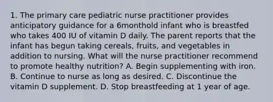 1. The primary care pediatric nurse practitioner provides anticipatory guidance for a 6monthold infant who is breastfed who takes 400 IU of vitamin D daily. The parent reports that the infant has begun taking cereals, fruits, and vegetables in addition to nursing. What will the nurse practitioner recommend to promote healthy nutrition? A. Begin supplementing with iron. B. Continue to nurse as long as desired. C. Discontinue the vitamin D supplement. D. Stop breastfeeding at 1 year of age.