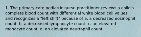 1. The primary care pediatric nurse practitioner reviews a child's complete blood count with differential white blood cell values and recognizes a "left shift" because of a. a decreased eosinophil count. b. a decreased lymphocyte count. c. an elevated monocyte count. d. an elevated neutrophil count.