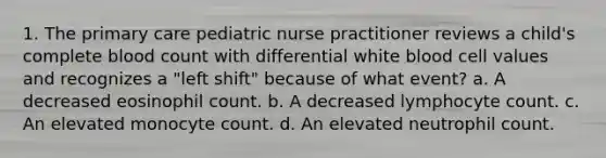 1. The primary care pediatric nurse practitioner reviews a child's complete blood count with differential white blood cell values and recognizes a "left shift" because of what event? a. A decreased eosinophil count. b. A decreased lymphocyte count. c. An elevated monocyte count. d. An elevated neutrophil count.