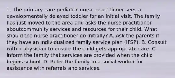 1. The primary care pediatric nurse practitioner sees a developmentally delayed toddler for an initial visit. The family has just moved to the area and asks the nurse practitioner aboutcommunity services and resources for their child. What should the nurse practitioner do initially? A. Ask the parents if they have an individualized family service plan (IFSP). B. Consult with a physician to ensure the child gets appropriate care. C. Inform the family that services are provided when the child begins school. D. Refer the family to a social worker for assistance with referrals and services.