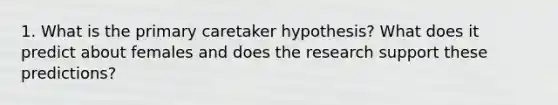 1. What is the primary caretaker hypothesis? What does it predict about females and does the research support these predictions?