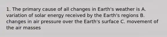 1. The primary cause of all changes in Earth's weather is A. variation of solar energy received by the Earth's regions B. changes in air pressure over the Earth's surface C. movement of the <a href='https://www.questionai.com/knowledge/kxxue2ni5z-air-masses' class='anchor-knowledge'>air masses</a>