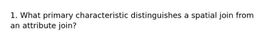 1. What primary characteristic distinguishes a spatial join from an attribute join?