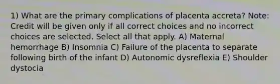 1) What are the primary complications of placenta accreta? Note: Credit will be given only if all correct choices and no incorrect choices are selected. Select all that apply. A) Maternal hemorrhage B) Insomnia C) Failure of the placenta to separate following birth of the infant D) Autonomic dysreflexia E) Shoulder dystocia