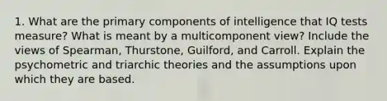 1. What are the primary components of intelligence that IQ tests measure? What is meant by a multicomponent view? Include the views of Spearman, Thurstone, Guilford, and Carroll. Explain the psychometric and triarchic theories and the assumptions upon which they are based.