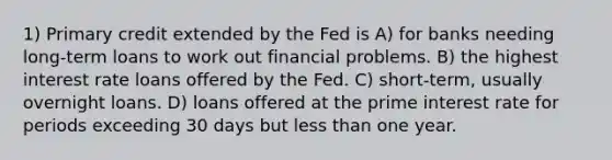 1) Primary credit extended by the Fed is A) for banks needing long-term loans to work out financial problems. B) the highest interest rate loans offered by the Fed. C) short-term, usually overnight loans. D) loans offered at the prime interest rate for periods exceeding 30 days but less than one year.