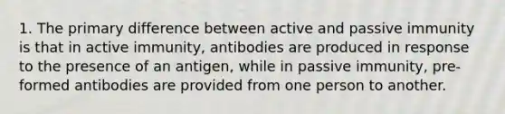 1. The primary difference between active and passive immunity is that in active immunity, antibodies are produced in response to the presence of an antigen, while in passive immunity, pre-formed antibodies are provided from one person to another.