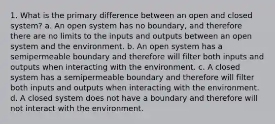 1. What is the primary difference between an open and closed system? a. An open system has no boundary, and therefore there are no limits to the inputs and outputs between an open system and the environment. b. An open system has a semipermeable boundary and therefore will filter both inputs and outputs when interacting with the environment. c. A closed system has a semipermeable boundary and therefore will filter both inputs and outputs when interacting with the environment. d. A closed system does not have a boundary and therefore will not interact with the environment.